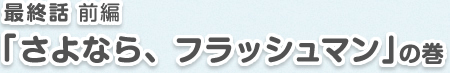 最終話 前編「さよなら、フラッシュマン」の巻