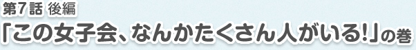 第7話 後編「ここの女子会、なんかたくさん人がいる！」の巻